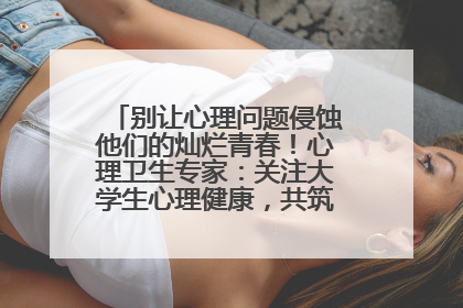 别让心理问题侵蚀他们的灿烂青春！心理卫生专家：关注大学生心理健康，共筑青春心灵防线