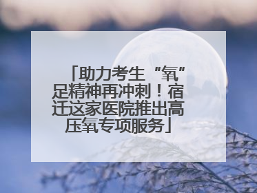 助力考生“氧”足精神再冲刺！宿迁这家医院推出高压氧专项服务