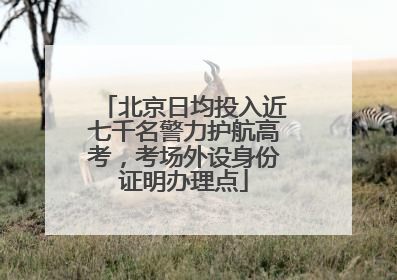 北京日均投入近七千名警力护航高考，考场外设身份证明办理点