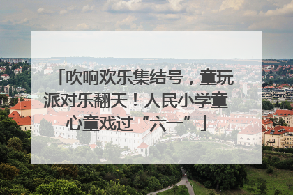 吹响欢乐集结号，童玩派对乐翻天！人民小学童心童戏过“六一”
