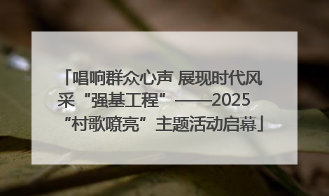 唱响群众心声 展现时代风采“强基工程”——2025“村歌嘹亮”主题活动启幕