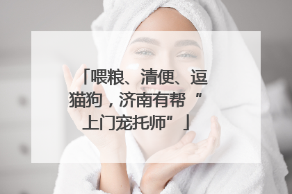 喂粮、清便、逗猫狗，济南有帮“上门宠托师”
