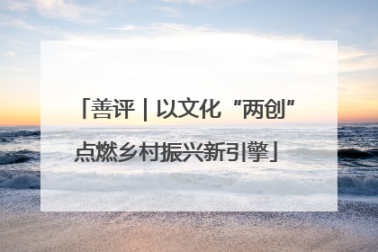 善评｜以文化“两创”点燃乡村振兴新引擎