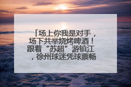 场上你我是对手，场下共举烧烤啤酒！跟着“苏超”游镇江，徐州球迷凭球票畅游名山胜景