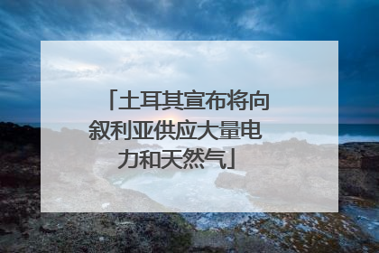 土耳其宣布将向叙利亚供应大量电力和天然气