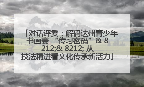 对话评委：解码达州青少年书画赛 “传习密码”& 8212;& 8212; 从技法精进看文化传承新活力