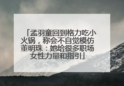 孟羽童回到格力吃小火锅，称会不自觉模仿董明珠：她给很多职场女性力量和指引