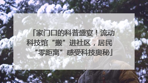 家门口的科普盛宴！流动科技馆“搬”进社区，居民“零距离”感受科技奥秘