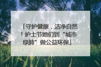 守护健康，洁净自然！护士节她们到“城市绿肺”做公益环保