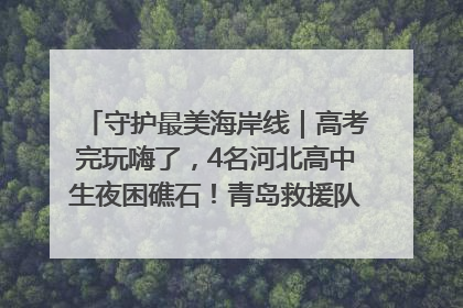 守护最美海岸线｜高考完玩嗨了，4名河北高中生夜困礁石！青岛救援队火速出动救上岸