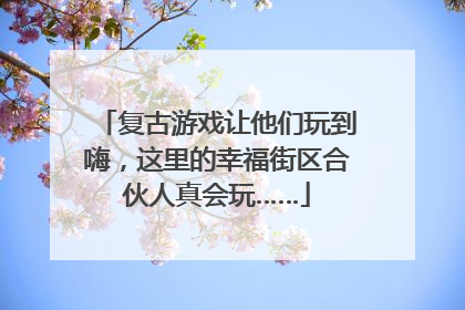复古游戏让他们玩到嗨，这里的幸福街区合伙人真会玩……