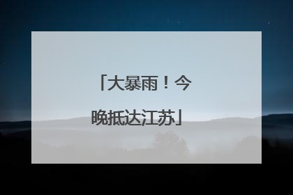 大暴雨！今晚抵达江苏