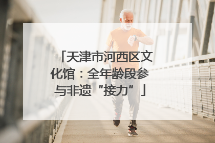天津市河西区文化馆：全年龄段参与非遗“接力”