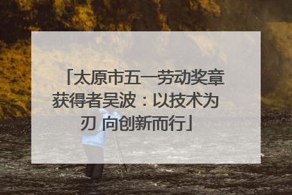 太原市五一劳动奖章获得者吴波：以技术为刃 向创新而行
