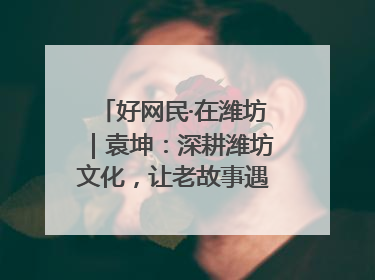 好网民·在潍坊｜袁坤：深耕潍坊文化，让老故事遇见新传播