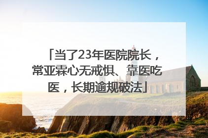 当了23年医院院长，常亚霖心无戒惧、靠医吃医，长期逾规破法