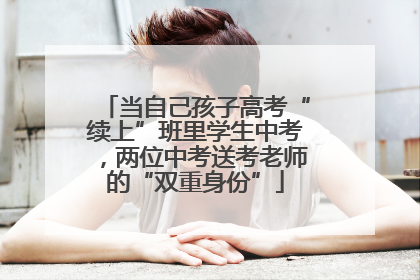 当自己孩子高考“续上”班里学生中考，两位中考送考老师的“双重身份”