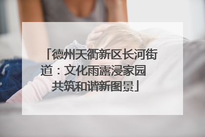 德州天衢新区长河街道：文化雨露浸家园 共筑和谐新图景