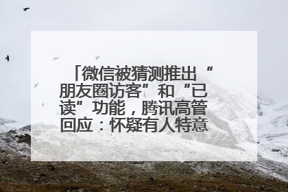 微信被猜测推出“朋友圈访客”和“已读”功能，腾讯高管回应：怀疑有人特意反复翻炒流量