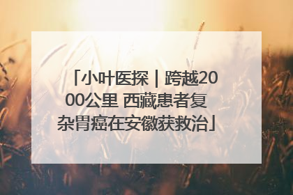 小叶医探｜跨越2000公里 西藏患者复杂胃癌在安徽获救治