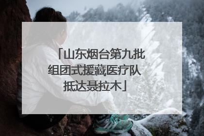 山东烟台第九批组团式援藏医疗队抵达聂拉木
