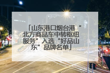 山东港口烟台港“北方商品车中转枢纽服务”入选“好品山东”品牌名单