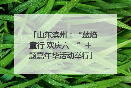 山东滨州：“蓝焰童行 欢庆六一”主题嘉年华活动举行