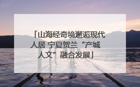 山海经奇境邂逅现代人居 宁夏贺兰“产城人文”融合发展