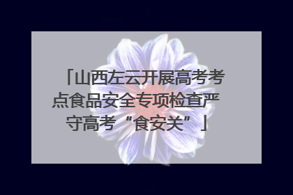 山西左云开展高考考点食品安全专项检查严守高考“食安关”