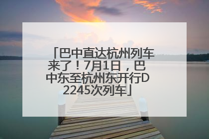 巴中直达杭州列车来了！7月1日，巴中东至杭州东开行D2245次列车