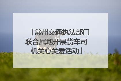 常州交通执法部门联合属地开展货车司机关心关爱活动