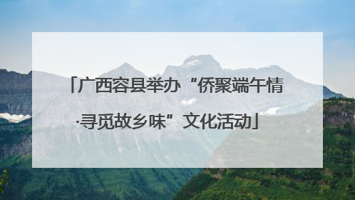 广西容县举办“侨聚端午情·寻觅故乡味”文化活动