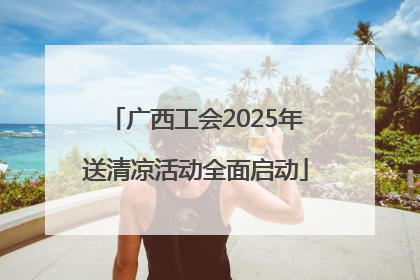 广西工会2025年送清凉活动全面启动
