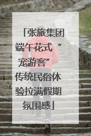 张旅集团端午花式“宠游客” 传统民俗体验拉满假期氛围感