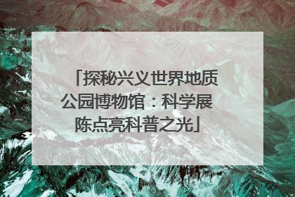 探秘兴义世界地质公园博物馆：科学展陈点亮科普之光