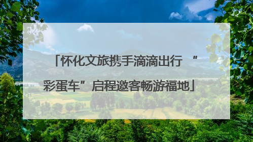怀化文旅携手滴滴出行 “彩蛋车”启程邀客畅游福地