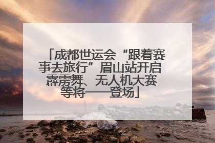 成都世运会“跟着赛事去旅行”眉山站开启 霹雳舞、无人机大赛等将一一登场