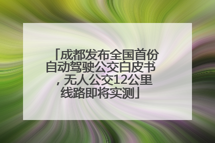成都发布全国首份自动驾驶公交白皮书，无人公交12公里线路即将实测