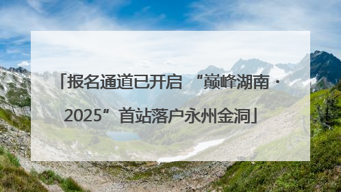 报名通道已开启 “巅峰湖南・2025”首站落户永州金洞