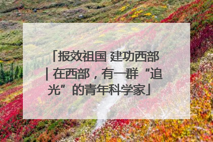 报效祖国 建功西部｜在西部，有一群“追光”的青年科学家