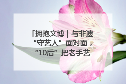 拥抱文博｜与非遗“守艺人”面对面，“10后”把老手艺玩出“潮”花样