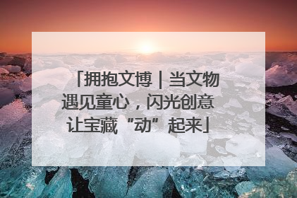拥抱文博｜当文物遇见童心，闪光创意让宝藏“动”起来