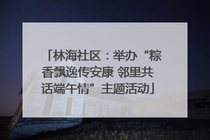 林海社区：举办“粽香飘逸传安康 邻里共话端午情”主题活动