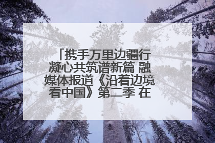携手万里边疆行 凝心共筑谱新篇 融媒体报道《沿着边境看中国》第二季 在广西东兴正式启动
