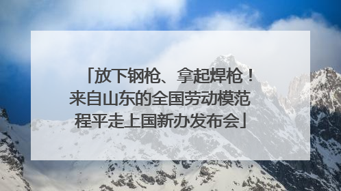 放下钢枪、拿起焊枪！来自山东的全国劳动模范程平走上国新办发布会