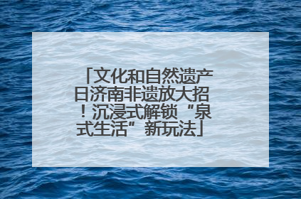 文化和自然遗产日济南非遗放大招！沉浸式解锁“泉式生活”新玩法