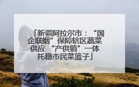 新疆阿拉尔市：“国企联姻”保障辖区蔬菜供应 “产供销”一体托稳市民菜篮子