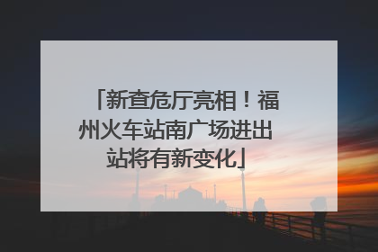 新查危厅亮相！福州火车站南广场进出站将有新变化