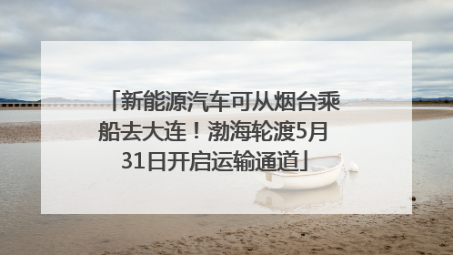 新能源汽车可从烟台乘船去大连！渤海轮渡5月31日开启运输通道