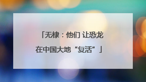 无棣：他们 让恐龙在中国大地“复活”